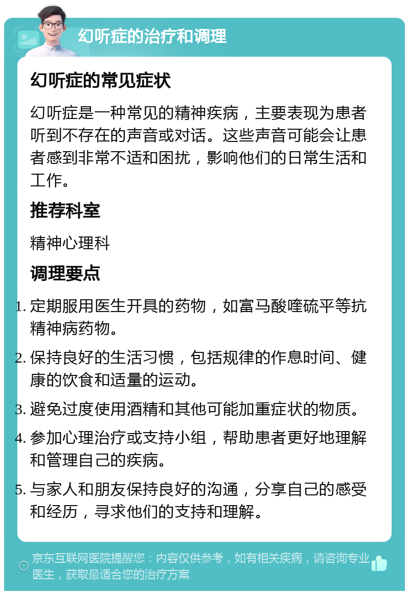 幻听症的治疗和调理 幻听症的常见症状 幻听症是一种常见的精神疾病，主要表现为患者听到不存在的声音或对话。这些声音可能会让患者感到非常不适和困扰，影响他们的日常生活和工作。 推荐科室 精神心理科 调理要点 定期服用医生开具的药物，如富马酸喹硫平等抗精神病药物。 保持良好的生活习惯，包括规律的作息时间、健康的饮食和适量的运动。 避免过度使用酒精和其他可能加重症状的物质。 参加心理治疗或支持小组，帮助患者更好地理解和管理自己的疾病。 与家人和朋友保持良好的沟通，分享自己的感受和经历，寻求他们的支持和理解。