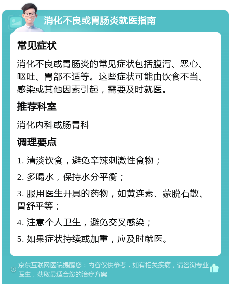 消化不良或胃肠炎就医指南 常见症状 消化不良或胃肠炎的常见症状包括腹泻、恶心、呕吐、胃部不适等。这些症状可能由饮食不当、感染或其他因素引起，需要及时就医。 推荐科室 消化内科或肠胃科 调理要点 1. 清淡饮食，避免辛辣刺激性食物； 2. 多喝水，保持水分平衡； 3. 服用医生开具的药物，如黄连素、蒙脱石散、胃舒平等； 4. 注意个人卫生，避免交叉感染； 5. 如果症状持续或加重，应及时就医。