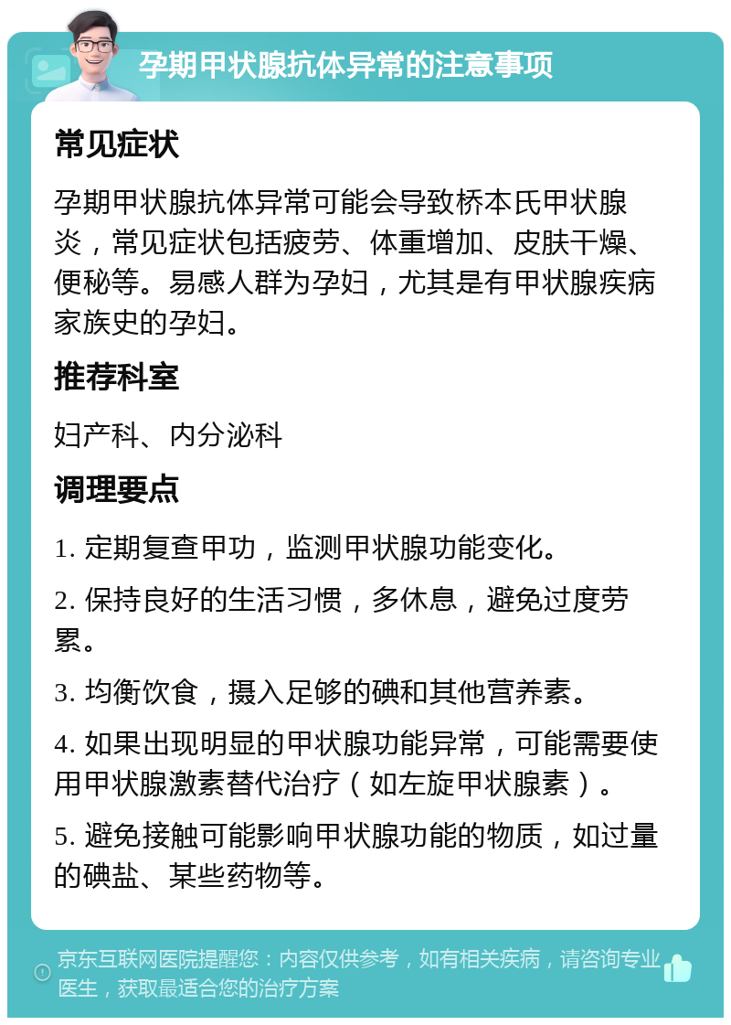 孕期甲状腺抗体异常的注意事项 常见症状 孕期甲状腺抗体异常可能会导致桥本氏甲状腺炎，常见症状包括疲劳、体重增加、皮肤干燥、便秘等。易感人群为孕妇，尤其是有甲状腺疾病家族史的孕妇。 推荐科室 妇产科、内分泌科 调理要点 1. 定期复查甲功，监测甲状腺功能变化。 2. 保持良好的生活习惯，多休息，避免过度劳累。 3. 均衡饮食，摄入足够的碘和其他营养素。 4. 如果出现明显的甲状腺功能异常，可能需要使用甲状腺激素替代治疗（如左旋甲状腺素）。 5. 避免接触可能影响甲状腺功能的物质，如过量的碘盐、某些药物等。