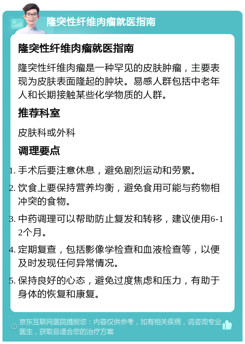 隆突性纤维肉瘤就医指南 隆突性纤维肉瘤就医指南 隆突性纤维肉瘤是一种罕见的皮肤肿瘤，主要表现为皮肤表面隆起的肿块。易感人群包括中老年人和长期接触某些化学物质的人群。 推荐科室 皮肤科或外科 调理要点 手术后要注意休息，避免剧烈运动和劳累。 饮食上要保持营养均衡，避免食用可能与药物相冲突的食物。 中药调理可以帮助防止复发和转移，建议使用6-12个月。 定期复查，包括影像学检查和血液检查等，以便及时发现任何异常情况。 保持良好的心态，避免过度焦虑和压力，有助于身体的恢复和康复。