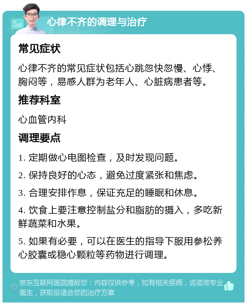 心律不齐的调理与治疗 常见症状 心律不齐的常见症状包括心跳忽快忽慢、心悸、胸闷等，易感人群为老年人、心脏病患者等。 推荐科室 心血管内科 调理要点 1. 定期做心电图检查，及时发现问题。 2. 保持良好的心态，避免过度紧张和焦虑。 3. 合理安排作息，保证充足的睡眠和休息。 4. 饮食上要注意控制盐分和脂肪的摄入，多吃新鲜蔬菜和水果。 5. 如果有必要，可以在医生的指导下服用参松养心胶囊或稳心颗粒等药物进行调理。