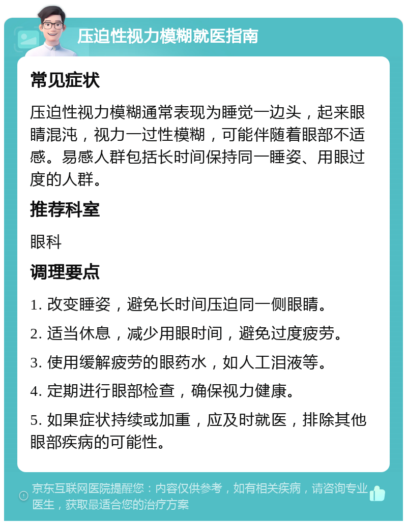 压迫性视力模糊就医指南 常见症状 压迫性视力模糊通常表现为睡觉一边头，起来眼睛混沌，视力一过性模糊，可能伴随着眼部不适感。易感人群包括长时间保持同一睡姿、用眼过度的人群。 推荐科室 眼科 调理要点 1. 改变睡姿，避免长时间压迫同一侧眼睛。 2. 适当休息，减少用眼时间，避免过度疲劳。 3. 使用缓解疲劳的眼药水，如人工泪液等。 4. 定期进行眼部检查，确保视力健康。 5. 如果症状持续或加重，应及时就医，排除其他眼部疾病的可能性。