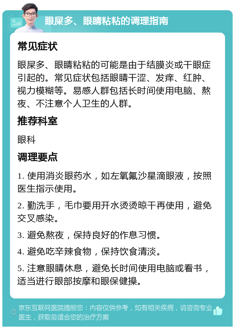 眼屎多、眼睛粘粘的调理指南 常见症状 眼屎多、眼睛粘粘的可能是由于结膜炎或干眼症引起的。常见症状包括眼睛干涩、发痒、红肿、视力模糊等。易感人群包括长时间使用电脑、熬夜、不注意个人卫生的人群。 推荐科室 眼科 调理要点 1. 使用消炎眼药水，如左氧氟沙星滴眼液，按照医生指示使用。 2. 勤洗手，毛巾要用开水烫烫晾干再使用，避免交叉感染。 3. 避免熬夜，保持良好的作息习惯。 4. 避免吃辛辣食物，保持饮食清淡。 5. 注意眼睛休息，避免长时间使用电脑或看书，适当进行眼部按摩和眼保健操。