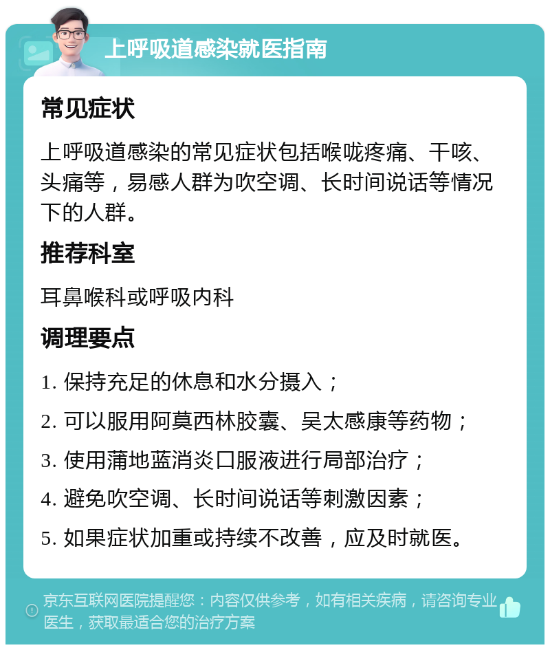 上呼吸道感染就医指南 常见症状 上呼吸道感染的常见症状包括喉咙疼痛、干咳、头痛等，易感人群为吹空调、长时间说话等情况下的人群。 推荐科室 耳鼻喉科或呼吸内科 调理要点 1. 保持充足的休息和水分摄入； 2. 可以服用阿莫西林胶囊、吴太感康等药物； 3. 使用蒲地蓝消炎口服液进行局部治疗； 4. 避免吹空调、长时间说话等刺激因素； 5. 如果症状加重或持续不改善，应及时就医。