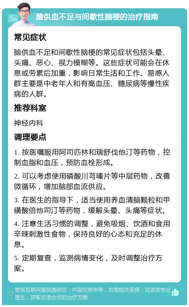 脑供血不足与间歇性脑梗的治疗指南 常见症状 脑供血不足和间歇性脑梗的常见症状包括头晕、头痛、恶心、视力模糊等。这些症状可能会在休息或劳累后加重，影响日常生活和工作。易感人群主要是中老年人和有高血压、糖尿病等慢性疾病的人群。 推荐科室 神经内科 调理要点 1. 按医嘱服用阿司匹林和瑞舒伐他汀等药物，控制血脂和血压，预防血栓形成。 2. 可以考虑使用磷酸川芎嗪片等中层药物，改善微循环，增加脑部血流供应。 3. 在医生的指导下，适当使用养血清脑颗粒和甲磺酸倍他司汀等药物，缓解头晕、头痛等症状。 4. 注意生活习惯的调整，避免吸烟、饮酒和食用辛辣刺激性食物，保持良好的心态和充足的休息。 5. 定期复查，监测病情变化，及时调整治疗方案。