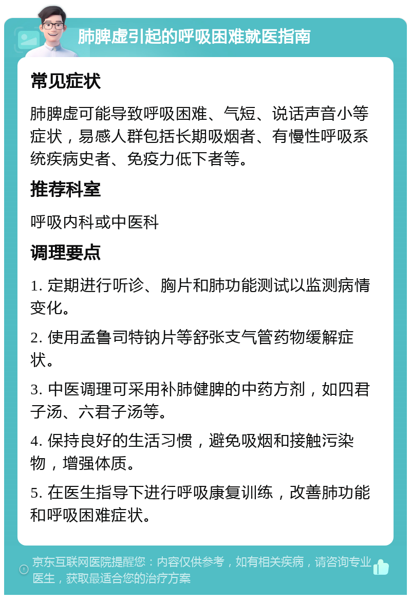 肺脾虚引起的呼吸困难就医指南 常见症状 肺脾虚可能导致呼吸困难、气短、说话声音小等症状，易感人群包括长期吸烟者、有慢性呼吸系统疾病史者、免疫力低下者等。 推荐科室 呼吸内科或中医科 调理要点 1. 定期进行听诊、胸片和肺功能测试以监测病情变化。 2. 使用孟鲁司特钠片等舒张支气管药物缓解症状。 3. 中医调理可采用补肺健脾的中药方剂，如四君子汤、六君子汤等。 4. 保持良好的生活习惯，避免吸烟和接触污染物，增强体质。 5. 在医生指导下进行呼吸康复训练，改善肺功能和呼吸困难症状。