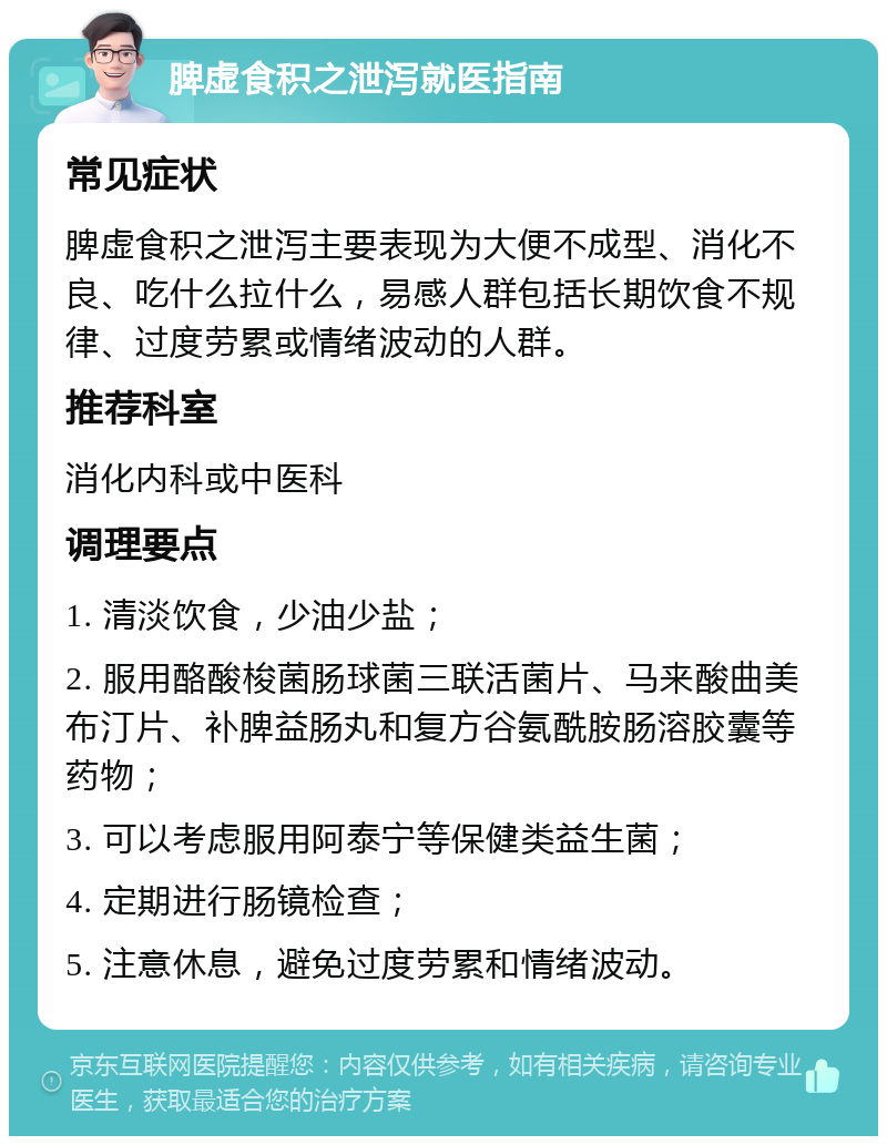 脾虚食积之泄泻就医指南 常见症状 脾虚食积之泄泻主要表现为大便不成型、消化不良、吃什么拉什么，易感人群包括长期饮食不规律、过度劳累或情绪波动的人群。 推荐科室 消化内科或中医科 调理要点 1. 清淡饮食，少油少盐； 2. 服用酪酸梭菌肠球菌三联活菌片、马来酸曲美布汀片、补脾益肠丸和复方谷氨酰胺肠溶胶囊等药物； 3. 可以考虑服用阿泰宁等保健类益生菌； 4. 定期进行肠镜检查； 5. 注意休息，避免过度劳累和情绪波动。