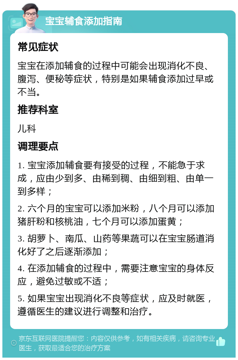 宝宝辅食添加指南 常见症状 宝宝在添加辅食的过程中可能会出现消化不良、腹泻、便秘等症状，特别是如果辅食添加过早或不当。 推荐科室 儿科 调理要点 1. 宝宝添加辅食要有接受的过程，不能急于求成，应由少到多、由稀到稠、由细到粗、由单一到多样； 2. 六个月的宝宝可以添加米粉，八个月可以添加猪肝粉和核桃油，七个月可以添加蛋黄； 3. 胡萝卜、南瓜、山药等果蔬可以在宝宝肠道消化好了之后逐渐添加； 4. 在添加辅食的过程中，需要注意宝宝的身体反应，避免过敏或不适； 5. 如果宝宝出现消化不良等症状，应及时就医，遵循医生的建议进行调整和治疗。