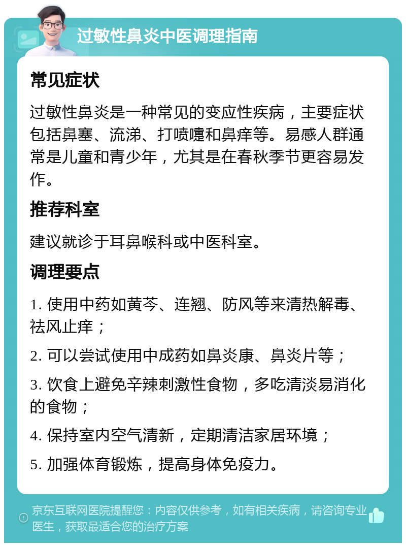 过敏性鼻炎中医调理指南 常见症状 过敏性鼻炎是一种常见的变应性疾病，主要症状包括鼻塞、流涕、打喷嚏和鼻痒等。易感人群通常是儿童和青少年，尤其是在春秋季节更容易发作。 推荐科室 建议就诊于耳鼻喉科或中医科室。 调理要点 1. 使用中药如黄芩、连翘、防风等来清热解毒、祛风止痒； 2. 可以尝试使用中成药如鼻炎康、鼻炎片等； 3. 饮食上避免辛辣刺激性食物，多吃清淡易消化的食物； 4. 保持室内空气清新，定期清洁家居环境； 5. 加强体育锻炼，提高身体免疫力。