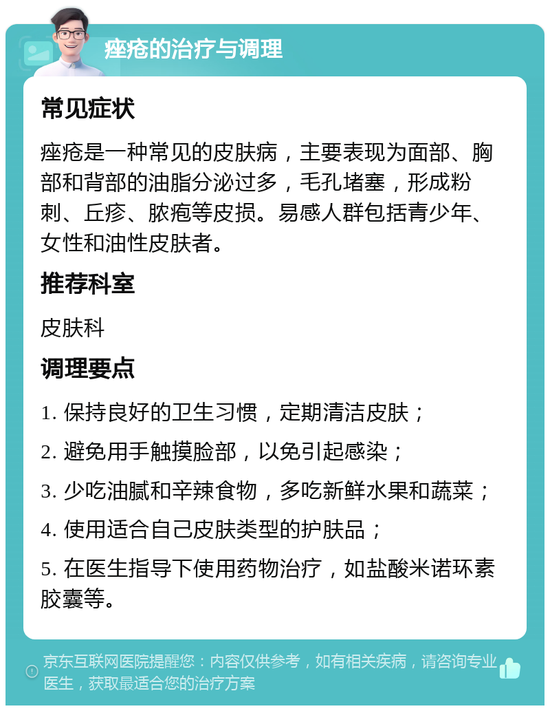 痤疮的治疗与调理 常见症状 痤疮是一种常见的皮肤病，主要表现为面部、胸部和背部的油脂分泌过多，毛孔堵塞，形成粉刺、丘疹、脓疱等皮损。易感人群包括青少年、女性和油性皮肤者。 推荐科室 皮肤科 调理要点 1. 保持良好的卫生习惯，定期清洁皮肤； 2. 避免用手触摸脸部，以免引起感染； 3. 少吃油腻和辛辣食物，多吃新鲜水果和蔬菜； 4. 使用适合自己皮肤类型的护肤品； 5. 在医生指导下使用药物治疗，如盐酸米诺环素胶囊等。