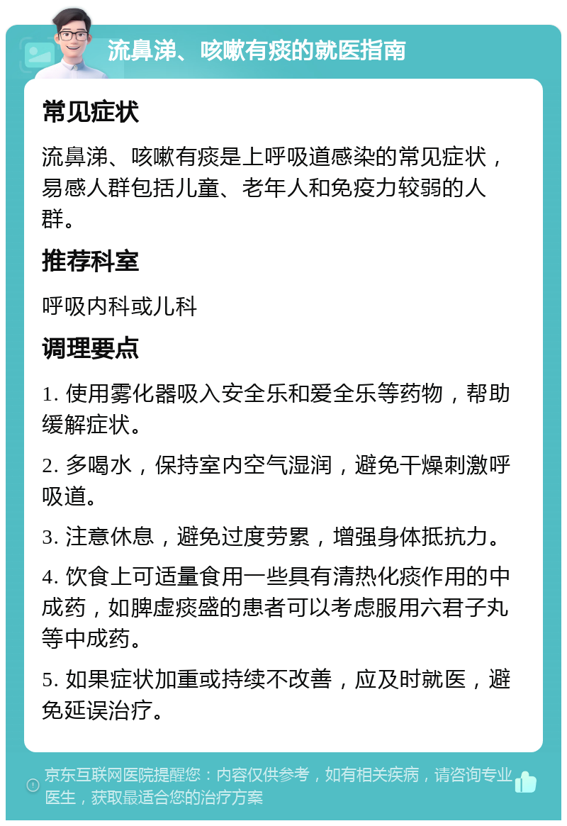 流鼻涕、咳嗽有痰的就医指南 常见症状 流鼻涕、咳嗽有痰是上呼吸道感染的常见症状，易感人群包括儿童、老年人和免疫力较弱的人群。 推荐科室 呼吸内科或儿科 调理要点 1. 使用雾化器吸入安全乐和爱全乐等药物，帮助缓解症状。 2. 多喝水，保持室内空气湿润，避免干燥刺激呼吸道。 3. 注意休息，避免过度劳累，增强身体抵抗力。 4. 饮食上可适量食用一些具有清热化痰作用的中成药，如脾虚痰盛的患者可以考虑服用六君子丸等中成药。 5. 如果症状加重或持续不改善，应及时就医，避免延误治疗。