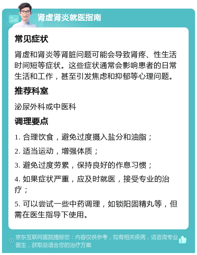 肾虚肾炎就医指南 常见症状 肾虚和肾炎等肾脏问题可能会导致肾疼、性生活时间短等症状。这些症状通常会影响患者的日常生活和工作，甚至引发焦虑和抑郁等心理问题。 推荐科室 泌尿外科或中医科 调理要点 1. 合理饮食，避免过度摄入盐分和油脂； 2. 适当运动，增强体质； 3. 避免过度劳累，保持良好的作息习惯； 4. 如果症状严重，应及时就医，接受专业的治疗； 5. 可以尝试一些中药调理，如锁阳固精丸等，但需在医生指导下使用。