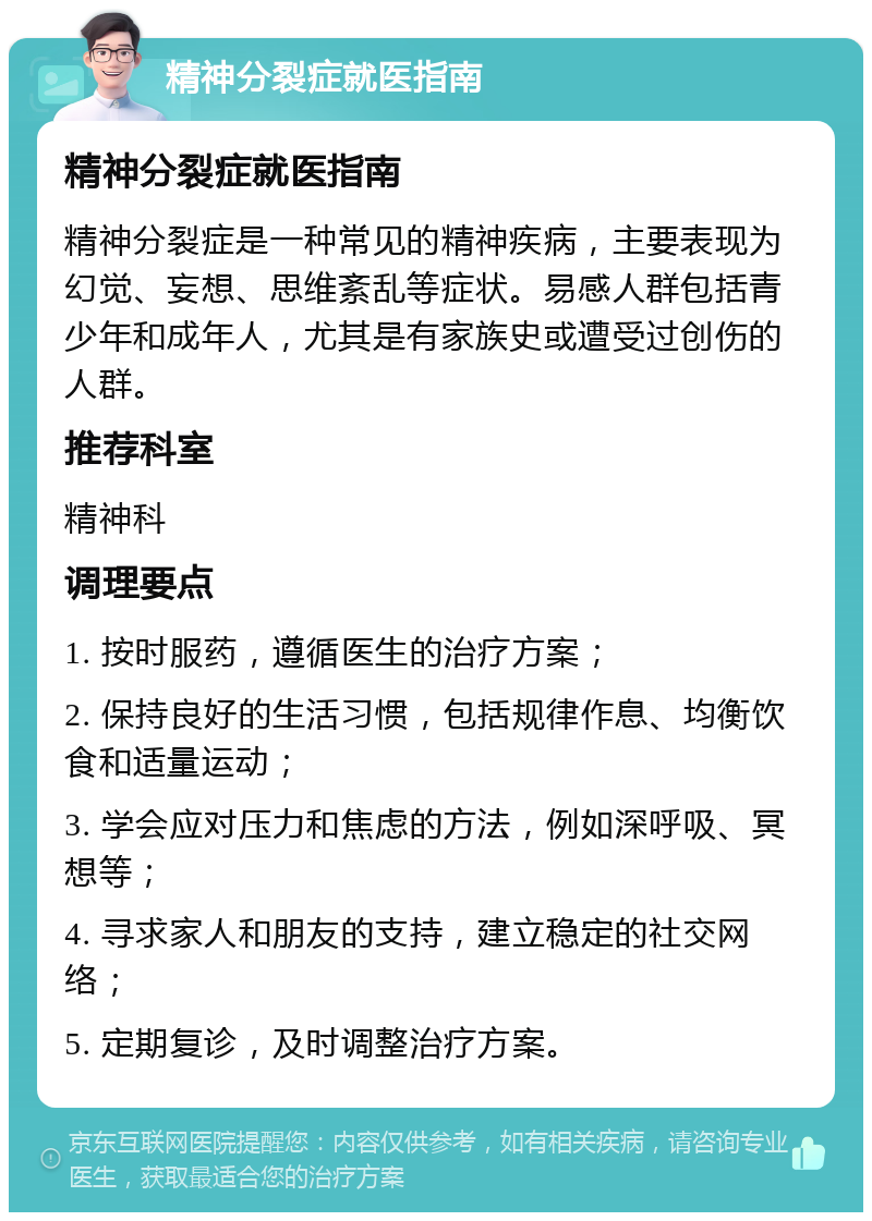 精神分裂症就医指南 精神分裂症就医指南 精神分裂症是一种常见的精神疾病，主要表现为幻觉、妄想、思维紊乱等症状。易感人群包括青少年和成年人，尤其是有家族史或遭受过创伤的人群。 推荐科室 精神科 调理要点 1. 按时服药，遵循医生的治疗方案； 2. 保持良好的生活习惯，包括规律作息、均衡饮食和适量运动； 3. 学会应对压力和焦虑的方法，例如深呼吸、冥想等； 4. 寻求家人和朋友的支持，建立稳定的社交网络； 5. 定期复诊，及时调整治疗方案。