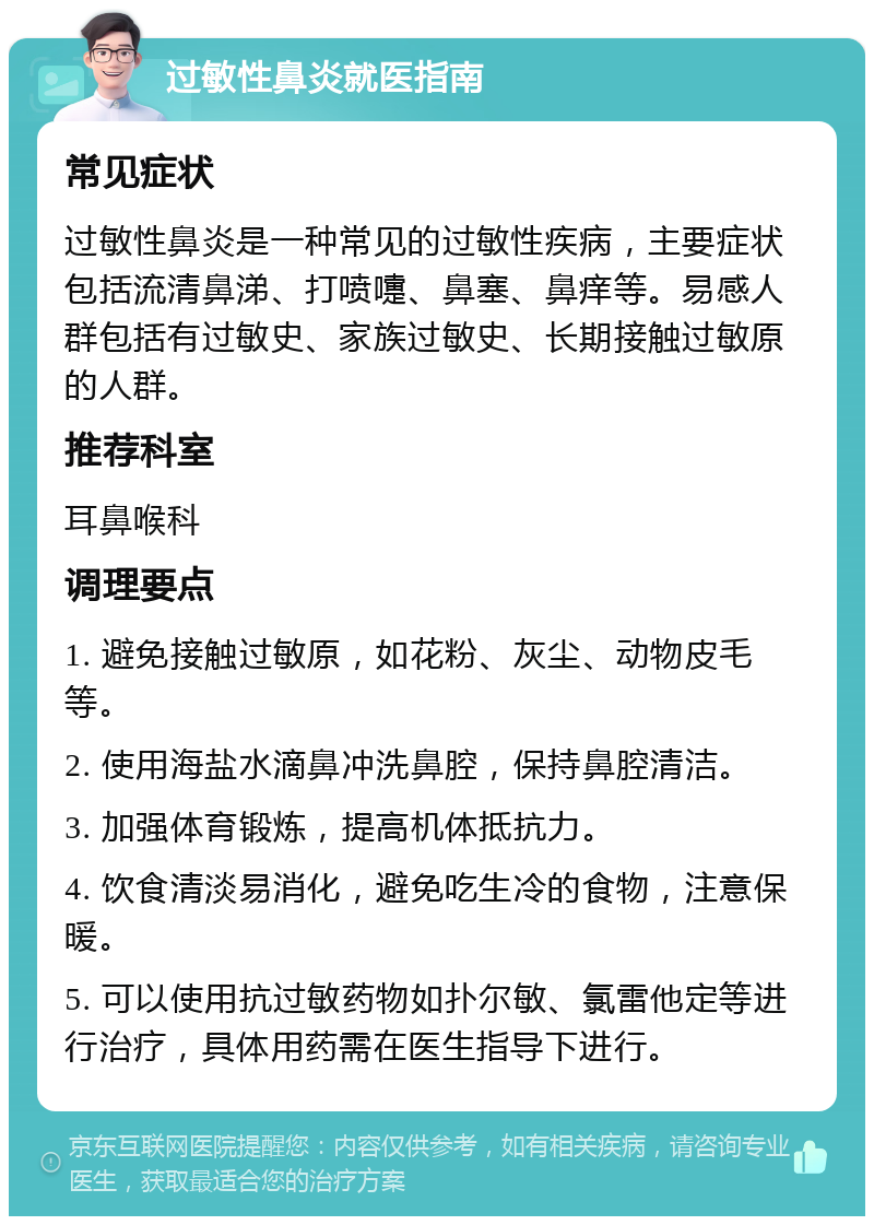 过敏性鼻炎就医指南 常见症状 过敏性鼻炎是一种常见的过敏性疾病，主要症状包括流清鼻涕、打喷嚏、鼻塞、鼻痒等。易感人群包括有过敏史、家族过敏史、长期接触过敏原的人群。 推荐科室 耳鼻喉科 调理要点 1. 避免接触过敏原，如花粉、灰尘、动物皮毛等。 2. 使用海盐水滴鼻冲洗鼻腔，保持鼻腔清洁。 3. 加强体育锻炼，提高机体抵抗力。 4. 饮食清淡易消化，避免吃生冷的食物，注意保暖。 5. 可以使用抗过敏药物如扑尔敏、氯雷他定等进行治疗，具体用药需在医生指导下进行。