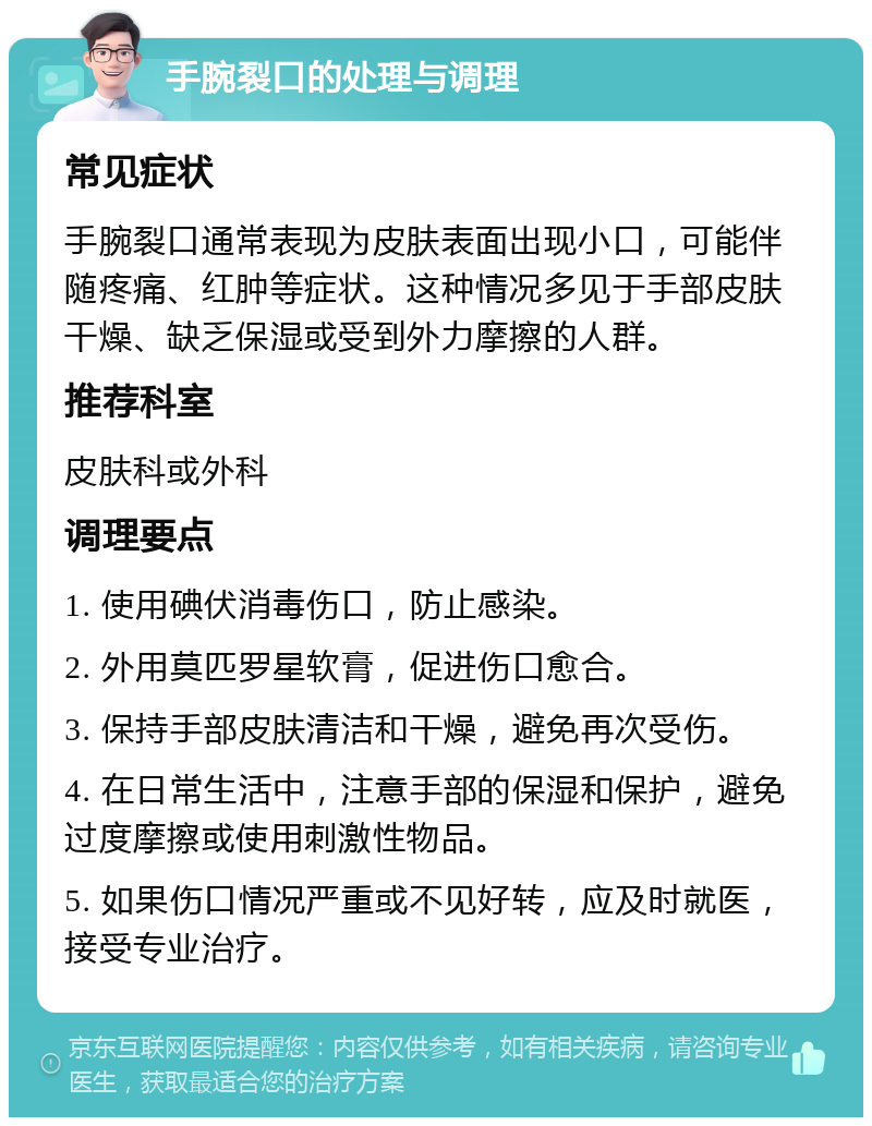 手腕裂口的处理与调理 常见症状 手腕裂口通常表现为皮肤表面出现小口，可能伴随疼痛、红肿等症状。这种情况多见于手部皮肤干燥、缺乏保湿或受到外力摩擦的人群。 推荐科室 皮肤科或外科 调理要点 1. 使用碘伏消毒伤口，防止感染。 2. 外用莫匹罗星软膏，促进伤口愈合。 3. 保持手部皮肤清洁和干燥，避免再次受伤。 4. 在日常生活中，注意手部的保湿和保护，避免过度摩擦或使用刺激性物品。 5. 如果伤口情况严重或不见好转，应及时就医，接受专业治疗。