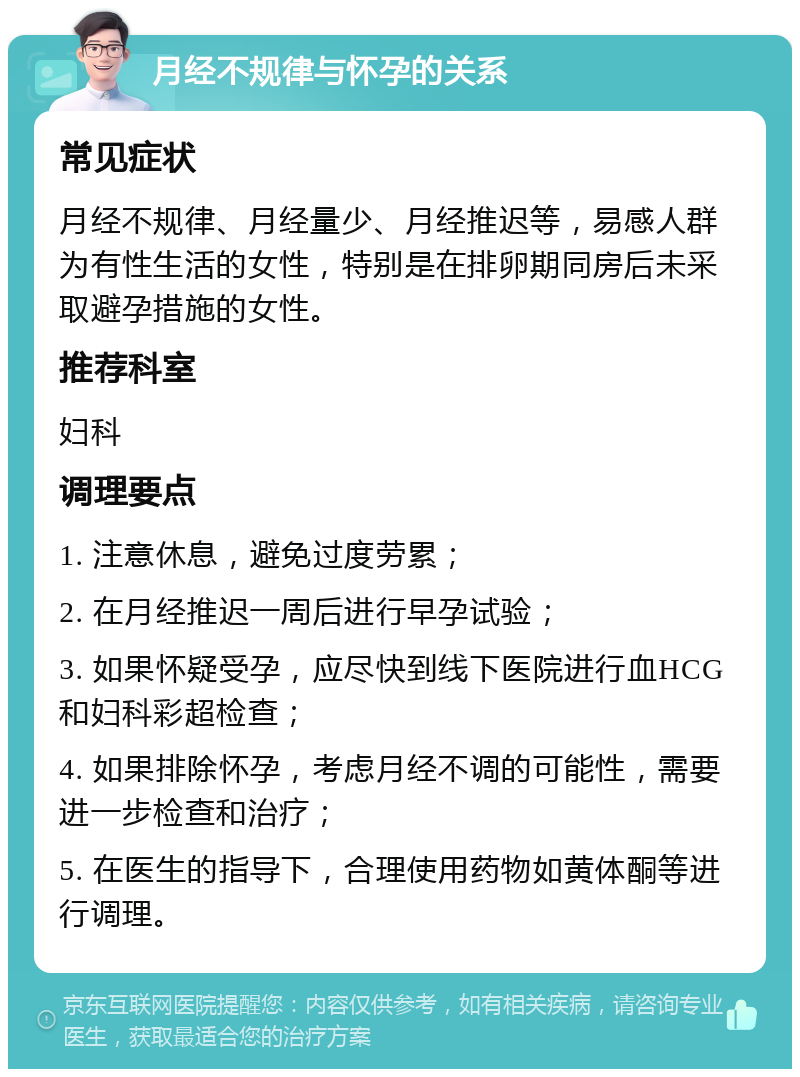 月经不规律与怀孕的关系 常见症状 月经不规律、月经量少、月经推迟等，易感人群为有性生活的女性，特别是在排卵期同房后未采取避孕措施的女性。 推荐科室 妇科 调理要点 1. 注意休息，避免过度劳累； 2. 在月经推迟一周后进行早孕试验； 3. 如果怀疑受孕，应尽快到线下医院进行血HCG和妇科彩超检查； 4. 如果排除怀孕，考虑月经不调的可能性，需要进一步检查和治疗； 5. 在医生的指导下，合理使用药物如黄体酮等进行调理。