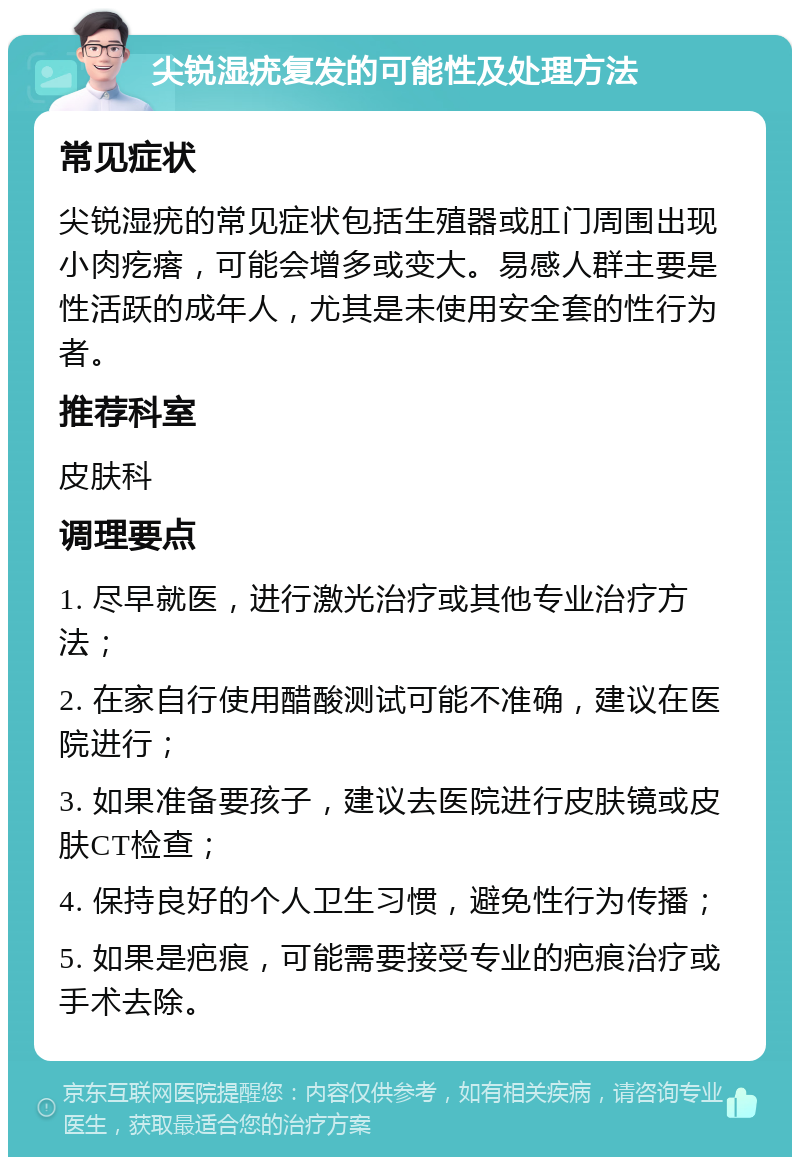 尖锐湿疣复发的可能性及处理方法 常见症状 尖锐湿疣的常见症状包括生殖器或肛门周围出现小肉疙瘩，可能会增多或变大。易感人群主要是性活跃的成年人，尤其是未使用安全套的性行为者。 推荐科室 皮肤科 调理要点 1. 尽早就医，进行激光治疗或其他专业治疗方法； 2. 在家自行使用醋酸测试可能不准确，建议在医院进行； 3. 如果准备要孩子，建议去医院进行皮肤镜或皮肤CT检查； 4. 保持良好的个人卫生习惯，避免性行为传播； 5. 如果是疤痕，可能需要接受专业的疤痕治疗或手术去除。