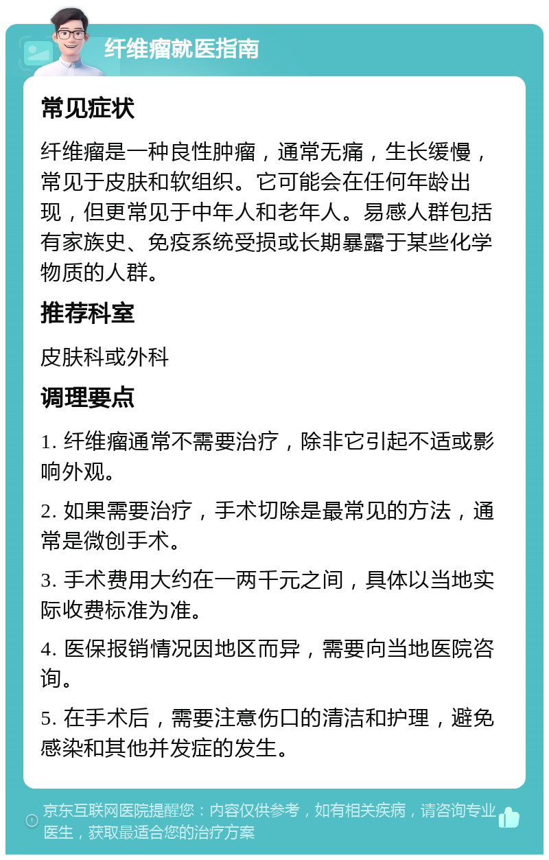 纤维瘤就医指南 常见症状 纤维瘤是一种良性肿瘤，通常无痛，生长缓慢，常见于皮肤和软组织。它可能会在任何年龄出现，但更常见于中年人和老年人。易感人群包括有家族史、免疫系统受损或长期暴露于某些化学物质的人群。 推荐科室 皮肤科或外科 调理要点 1. 纤维瘤通常不需要治疗，除非它引起不适或影响外观。 2. 如果需要治疗，手术切除是最常见的方法，通常是微创手术。 3. 手术费用大约在一两千元之间，具体以当地实际收费标准为准。 4. 医保报销情况因地区而异，需要向当地医院咨询。 5. 在手术后，需要注意伤口的清洁和护理，避免感染和其他并发症的发生。