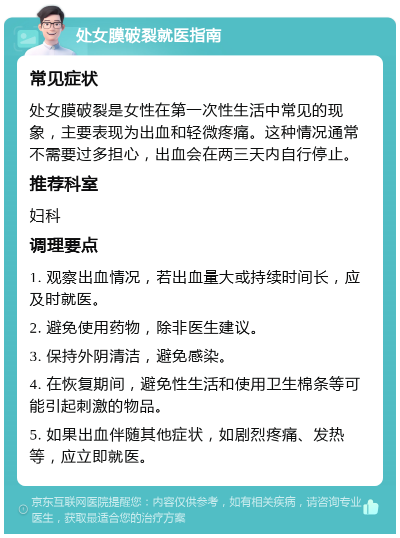 处女膜破裂就医指南 常见症状 处女膜破裂是女性在第一次性生活中常见的现象，主要表现为出血和轻微疼痛。这种情况通常不需要过多担心，出血会在两三天内自行停止。 推荐科室 妇科 调理要点 1. 观察出血情况，若出血量大或持续时间长，应及时就医。 2. 避免使用药物，除非医生建议。 3. 保持外阴清洁，避免感染。 4. 在恢复期间，避免性生活和使用卫生棉条等可能引起刺激的物品。 5. 如果出血伴随其他症状，如剧烈疼痛、发热等，应立即就医。