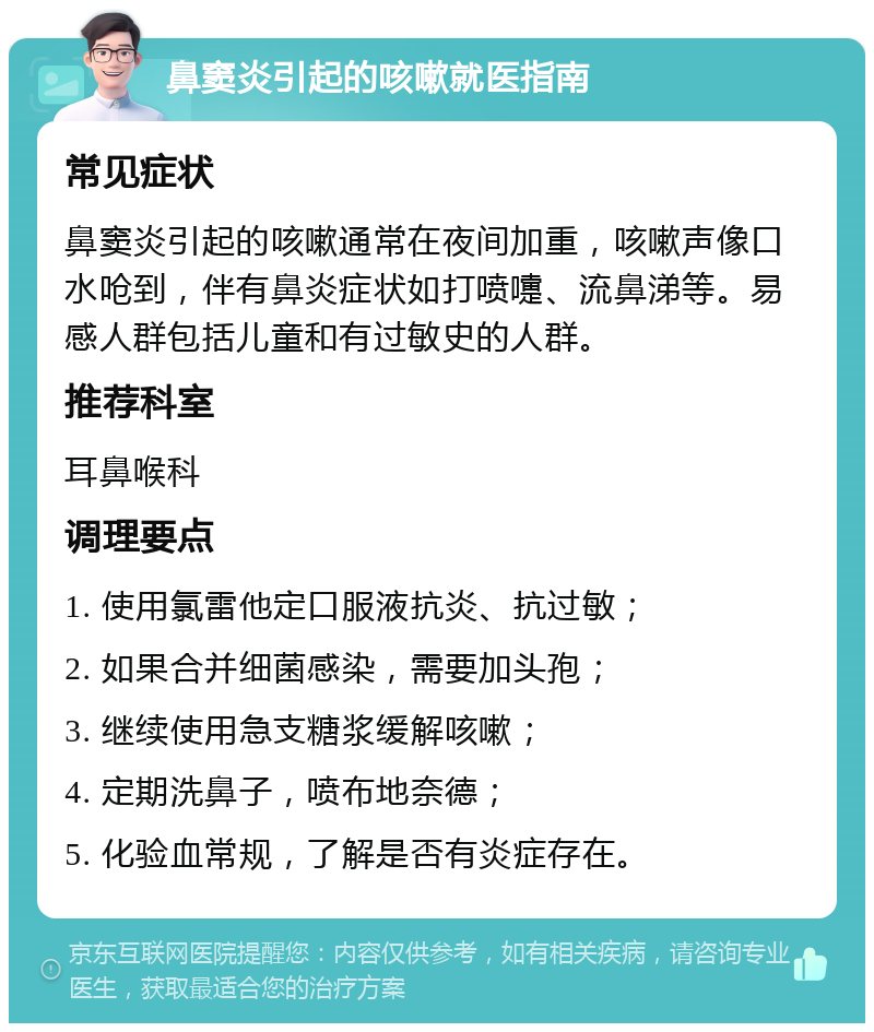 鼻窦炎引起的咳嗽就医指南 常见症状 鼻窦炎引起的咳嗽通常在夜间加重，咳嗽声像口水呛到，伴有鼻炎症状如打喷嚏、流鼻涕等。易感人群包括儿童和有过敏史的人群。 推荐科室 耳鼻喉科 调理要点 1. 使用氯雷他定口服液抗炎、抗过敏； 2. 如果合并细菌感染，需要加头孢； 3. 继续使用急支糖浆缓解咳嗽； 4. 定期洗鼻子，喷布地奈德； 5. 化验血常规，了解是否有炎症存在。