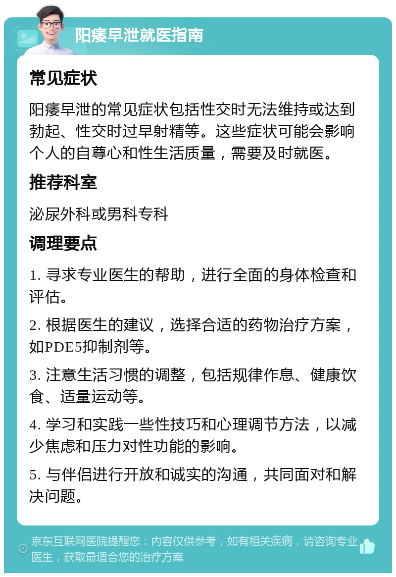 阳痿早泄就医指南 常见症状 阳痿早泄的常见症状包括性交时无法维持或达到勃起、性交时过早射精等。这些症状可能会影响个人的自尊心和性生活质量，需要及时就医。 推荐科室 泌尿外科或男科专科 调理要点 1. 寻求专业医生的帮助，进行全面的身体检查和评估。 2. 根据医生的建议，选择合适的药物治疗方案，如PDE5抑制剂等。 3. 注意生活习惯的调整，包括规律作息、健康饮食、适量运动等。 4. 学习和实践一些性技巧和心理调节方法，以减少焦虑和压力对性功能的影响。 5. 与伴侣进行开放和诚实的沟通，共同面对和解决问题。