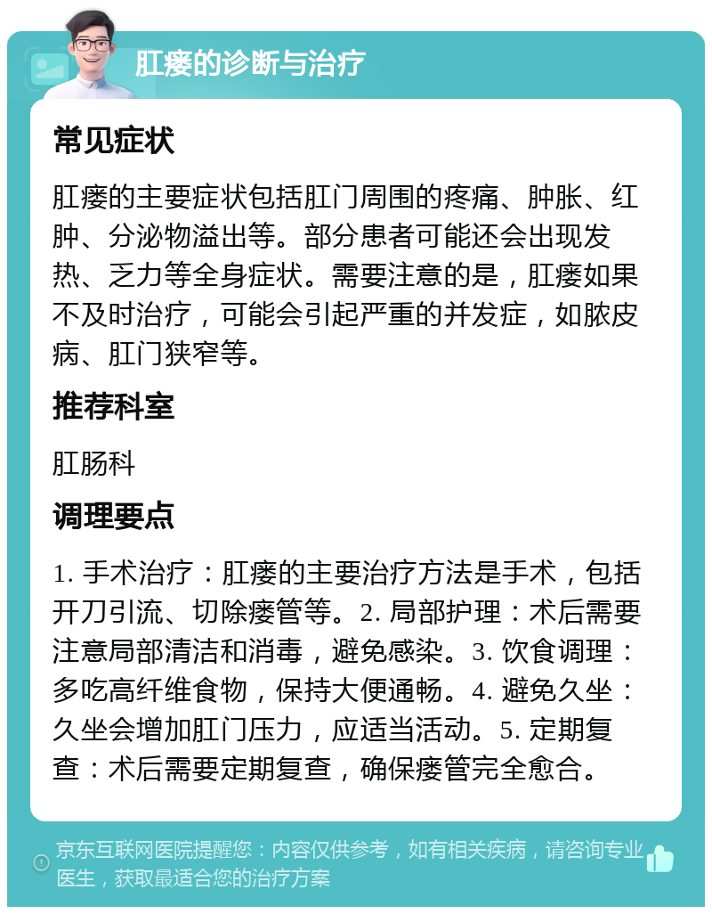 肛瘘的诊断与治疗 常见症状 肛瘘的主要症状包括肛门周围的疼痛、肿胀、红肿、分泌物溢出等。部分患者可能还会出现发热、乏力等全身症状。需要注意的是，肛瘘如果不及时治疗，可能会引起严重的并发症，如脓皮病、肛门狭窄等。 推荐科室 肛肠科 调理要点 1. 手术治疗：肛瘘的主要治疗方法是手术，包括开刀引流、切除瘘管等。2. 局部护理：术后需要注意局部清洁和消毒，避免感染。3. 饮食调理：多吃高纤维食物，保持大便通畅。4. 避免久坐：久坐会增加肛门压力，应适当活动。5. 定期复查：术后需要定期复查，确保瘘管完全愈合。