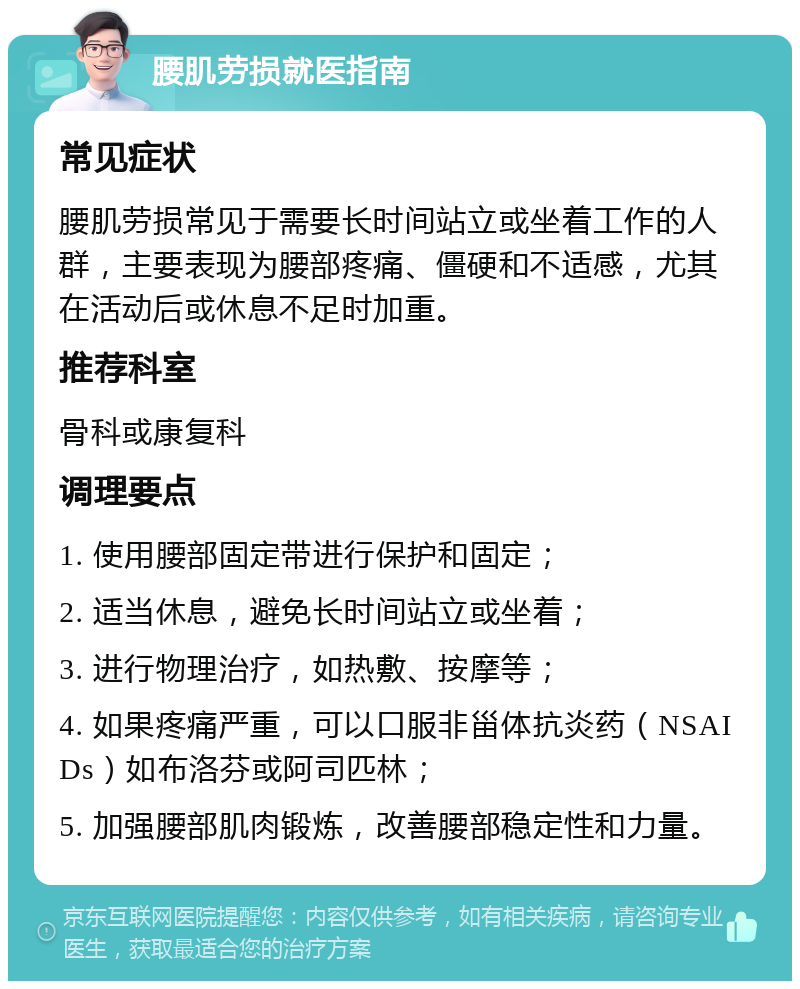 腰肌劳损就医指南 常见症状 腰肌劳损常见于需要长时间站立或坐着工作的人群，主要表现为腰部疼痛、僵硬和不适感，尤其在活动后或休息不足时加重。 推荐科室 骨科或康复科 调理要点 1. 使用腰部固定带进行保护和固定； 2. 适当休息，避免长时间站立或坐着； 3. 进行物理治疗，如热敷、按摩等； 4. 如果疼痛严重，可以口服非甾体抗炎药（NSAIDs）如布洛芬或阿司匹林； 5. 加强腰部肌肉锻炼，改善腰部稳定性和力量。