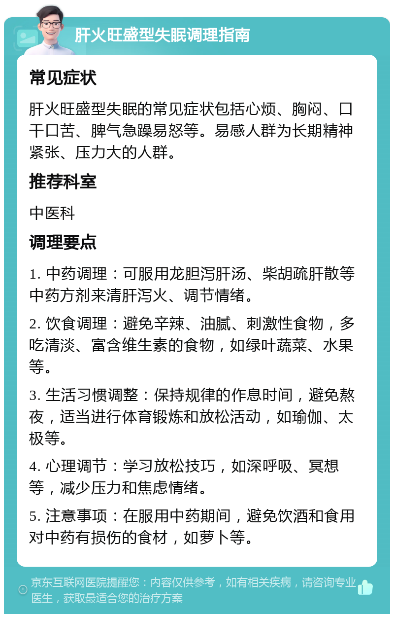 肝火旺盛型失眠调理指南 常见症状 肝火旺盛型失眠的常见症状包括心烦、胸闷、口干口苦、脾气急躁易怒等。易感人群为长期精神紧张、压力大的人群。 推荐科室 中医科 调理要点 1. 中药调理：可服用龙胆泻肝汤、柴胡疏肝散等中药方剂来清肝泻火、调节情绪。 2. 饮食调理：避免辛辣、油腻、刺激性食物，多吃清淡、富含维生素的食物，如绿叶蔬菜、水果等。 3. 生活习惯调整：保持规律的作息时间，避免熬夜，适当进行体育锻炼和放松活动，如瑜伽、太极等。 4. 心理调节：学习放松技巧，如深呼吸、冥想等，减少压力和焦虑情绪。 5. 注意事项：在服用中药期间，避免饮酒和食用对中药有损伤的食材，如萝卜等。