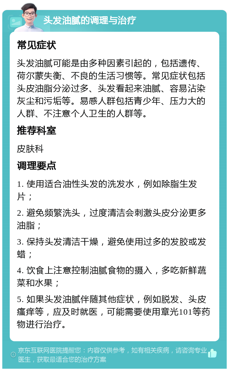 头发油腻的调理与治疗 常见症状 头发油腻可能是由多种因素引起的，包括遗传、荷尔蒙失衡、不良的生活习惯等。常见症状包括头皮油脂分泌过多、头发看起来油腻、容易沾染灰尘和污垢等。易感人群包括青少年、压力大的人群、不注意个人卫生的人群等。 推荐科室 皮肤科 调理要点 1. 使用适合油性头发的洗发水，例如除脂生发片； 2. 避免频繁洗头，过度清洁会刺激头皮分泌更多油脂； 3. 保持头发清洁干燥，避免使用过多的发胶或发蜡； 4. 饮食上注意控制油腻食物的摄入，多吃新鲜蔬菜和水果； 5. 如果头发油腻伴随其他症状，例如脱发、头皮瘙痒等，应及时就医，可能需要使用章光101等药物进行治疗。