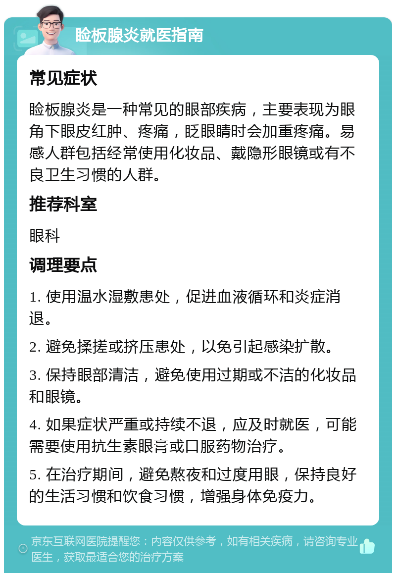 睑板腺炎就医指南 常见症状 睑板腺炎是一种常见的眼部疾病，主要表现为眼角下眼皮红肿、疼痛，眨眼睛时会加重疼痛。易感人群包括经常使用化妆品、戴隐形眼镜或有不良卫生习惯的人群。 推荐科室 眼科 调理要点 1. 使用温水湿敷患处，促进血液循环和炎症消退。 2. 避免揉搓或挤压患处，以免引起感染扩散。 3. 保持眼部清洁，避免使用过期或不洁的化妆品和眼镜。 4. 如果症状严重或持续不退，应及时就医，可能需要使用抗生素眼膏或口服药物治疗。 5. 在治疗期间，避免熬夜和过度用眼，保持良好的生活习惯和饮食习惯，增强身体免疫力。