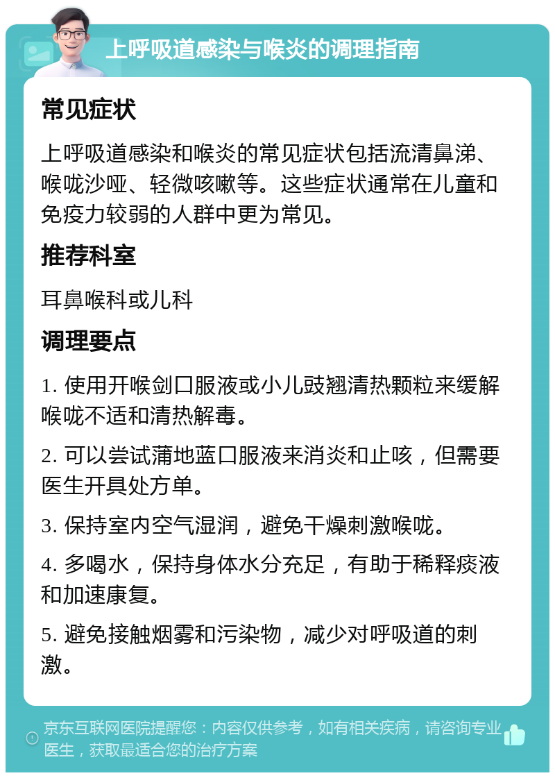 上呼吸道感染与喉炎的调理指南 常见症状 上呼吸道感染和喉炎的常见症状包括流清鼻涕、喉咙沙哑、轻微咳嗽等。这些症状通常在儿童和免疫力较弱的人群中更为常见。 推荐科室 耳鼻喉科或儿科 调理要点 1. 使用开喉剑口服液或小儿豉翘清热颗粒来缓解喉咙不适和清热解毒。 2. 可以尝试蒲地蓝口服液来消炎和止咳，但需要医生开具处方单。 3. 保持室内空气湿润，避免干燥刺激喉咙。 4. 多喝水，保持身体水分充足，有助于稀释痰液和加速康复。 5. 避免接触烟雾和污染物，减少对呼吸道的刺激。