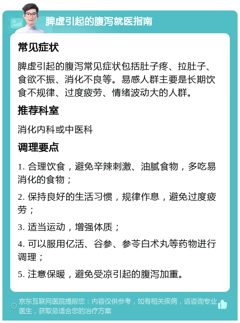 脾虚引起的腹泻就医指南 常见症状 脾虚引起的腹泻常见症状包括肚子疼、拉肚子、食欲不振、消化不良等。易感人群主要是长期饮食不规律、过度疲劳、情绪波动大的人群。 推荐科室 消化内科或中医科 调理要点 1. 合理饮食，避免辛辣刺激、油腻食物，多吃易消化的食物； 2. 保持良好的生活习惯，规律作息，避免过度疲劳； 3. 适当运动，增强体质； 4. 可以服用亿活、谷参、参苓白术丸等药物进行调理； 5. 注意保暖，避免受凉引起的腹泻加重。