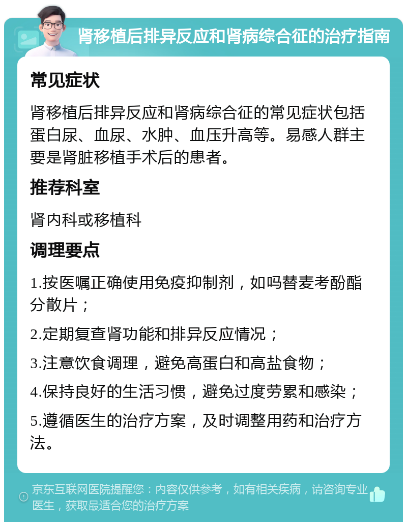 肾移植后排异反应和肾病综合征的治疗指南 常见症状 肾移植后排异反应和肾病综合征的常见症状包括蛋白尿、血尿、水肿、血压升高等。易感人群主要是肾脏移植手术后的患者。 推荐科室 肾内科或移植科 调理要点 1.按医嘱正确使用免疫抑制剂，如吗替麦考酚酯分散片； 2.定期复查肾功能和排异反应情况； 3.注意饮食调理，避免高蛋白和高盐食物； 4.保持良好的生活习惯，避免过度劳累和感染； 5.遵循医生的治疗方案，及时调整用药和治疗方法。