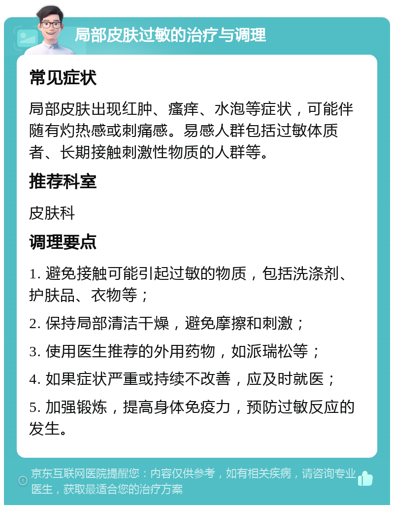 局部皮肤过敏的治疗与调理 常见症状 局部皮肤出现红肿、瘙痒、水泡等症状，可能伴随有灼热感或刺痛感。易感人群包括过敏体质者、长期接触刺激性物质的人群等。 推荐科室 皮肤科 调理要点 1. 避免接触可能引起过敏的物质，包括洗涤剂、护肤品、衣物等； 2. 保持局部清洁干燥，避免摩擦和刺激； 3. 使用医生推荐的外用药物，如派瑞松等； 4. 如果症状严重或持续不改善，应及时就医； 5. 加强锻炼，提高身体免疫力，预防过敏反应的发生。