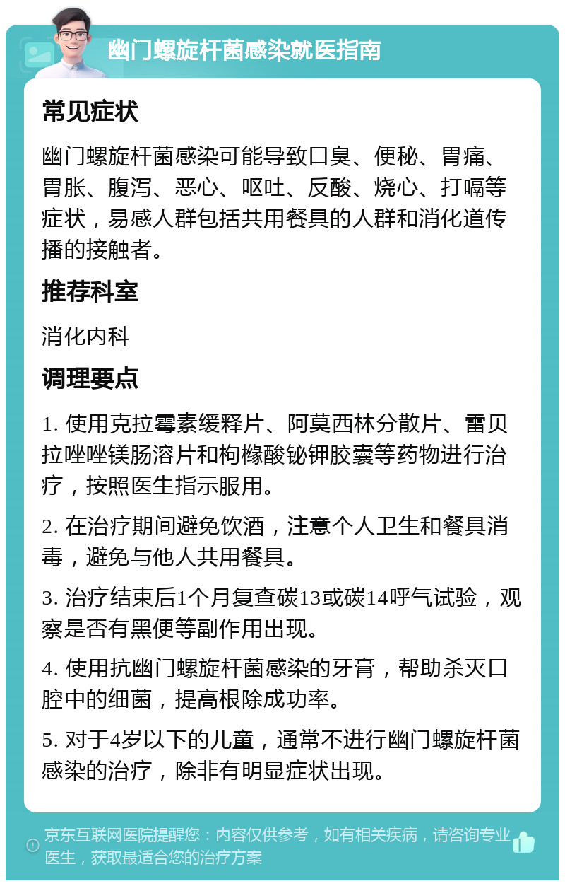 幽门螺旋杆菌感染就医指南 常见症状 幽门螺旋杆菌感染可能导致口臭、便秘、胃痛、胃胀、腹泻、恶心、呕吐、反酸、烧心、打嗝等症状，易感人群包括共用餐具的人群和消化道传播的接触者。 推荐科室 消化内科 调理要点 1. 使用克拉霉素缓释片、阿莫西林分散片、雷贝拉唑唑镁肠溶片和枸橼酸铋钾胶囊等药物进行治疗，按照医生指示服用。 2. 在治疗期间避免饮酒，注意个人卫生和餐具消毒，避免与他人共用餐具。 3. 治疗结束后1个月复查碳13或碳14呼气试验，观察是否有黑便等副作用出现。 4. 使用抗幽门螺旋杆菌感染的牙膏，帮助杀灭口腔中的细菌，提高根除成功率。 5. 对于4岁以下的儿童，通常不进行幽门螺旋杆菌感染的治疗，除非有明显症状出现。