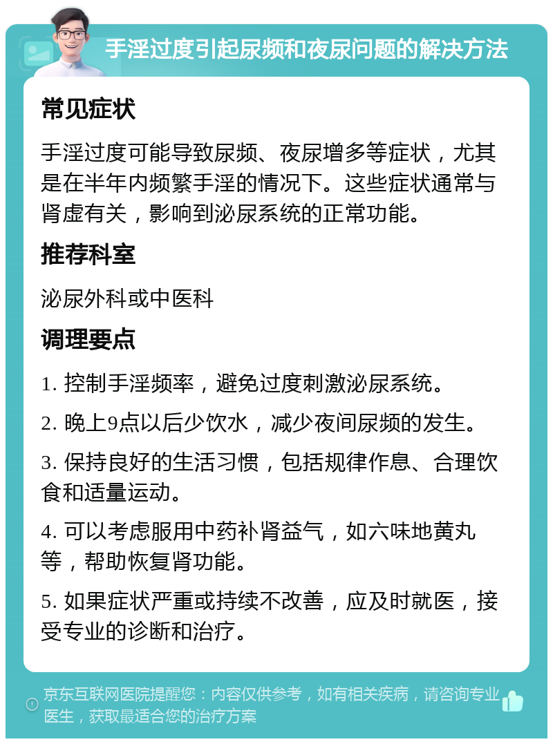 手淫过度引起尿频和夜尿问题的解决方法 常见症状 手淫过度可能导致尿频、夜尿增多等症状，尤其是在半年内频繁手淫的情况下。这些症状通常与肾虚有关，影响到泌尿系统的正常功能。 推荐科室 泌尿外科或中医科 调理要点 1. 控制手淫频率，避免过度刺激泌尿系统。 2. 晚上9点以后少饮水，减少夜间尿频的发生。 3. 保持良好的生活习惯，包括规律作息、合理饮食和适量运动。 4. 可以考虑服用中药补肾益气，如六味地黄丸等，帮助恢复肾功能。 5. 如果症状严重或持续不改善，应及时就医，接受专业的诊断和治疗。