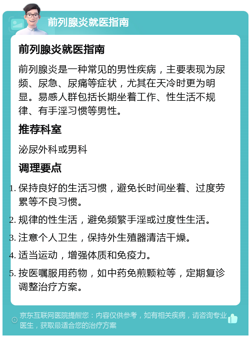 前列腺炎就医指南 前列腺炎就医指南 前列腺炎是一种常见的男性疾病，主要表现为尿频、尿急、尿痛等症状，尤其在天冷时更为明显。易感人群包括长期坐着工作、性生活不规律、有手淫习惯等男性。 推荐科室 泌尿外科或男科 调理要点 保持良好的生活习惯，避免长时间坐着、过度劳累等不良习惯。 规律的性生活，避免频繁手淫或过度性生活。 注意个人卫生，保持外生殖器清洁干燥。 适当运动，增强体质和免疫力。 按医嘱服用药物，如中药免煎颗粒等，定期复诊调整治疗方案。