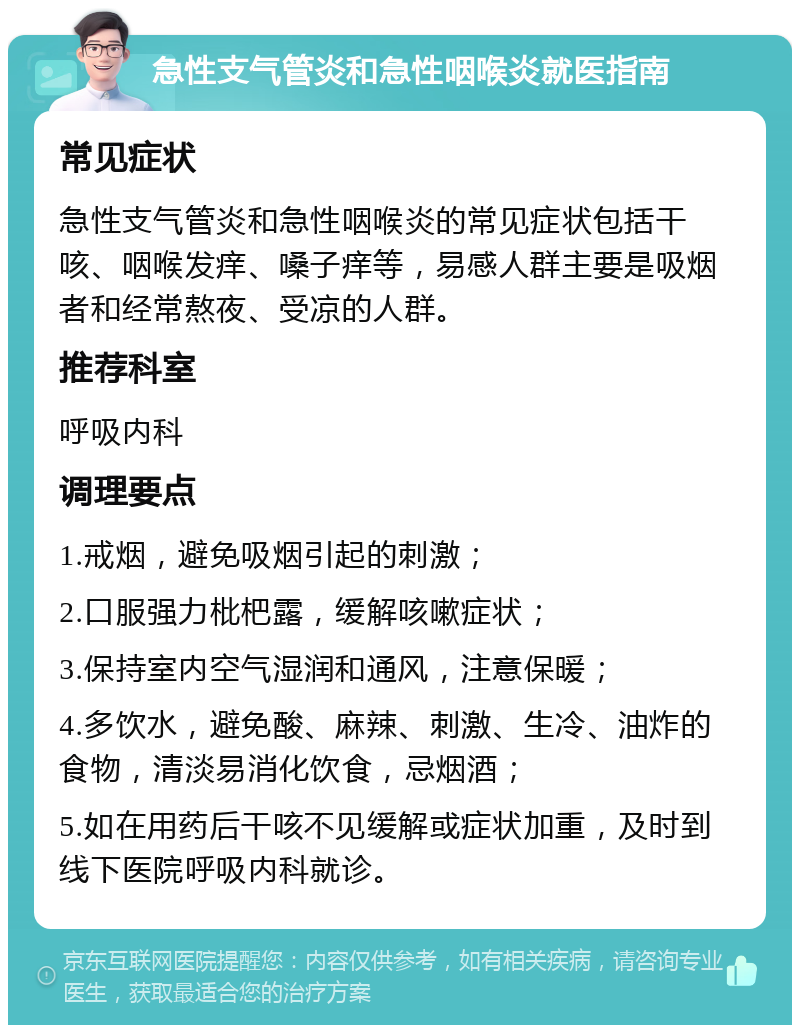 急性支气管炎和急性咽喉炎就医指南 常见症状 急性支气管炎和急性咽喉炎的常见症状包括干咳、咽喉发痒、嗓子痒等，易感人群主要是吸烟者和经常熬夜、受凉的人群。 推荐科室 呼吸内科 调理要点 1.戒烟，避免吸烟引起的刺激； 2.口服强力枇杷露，缓解咳嗽症状； 3.保持室内空气湿润和通风，注意保暖； 4.多饮水，避免酸、麻辣、刺激、生冷、油炸的食物，清淡易消化饮食，忌烟酒； 5.如在用药后干咳不见缓解或症状加重，及时到线下医院呼吸内科就诊。