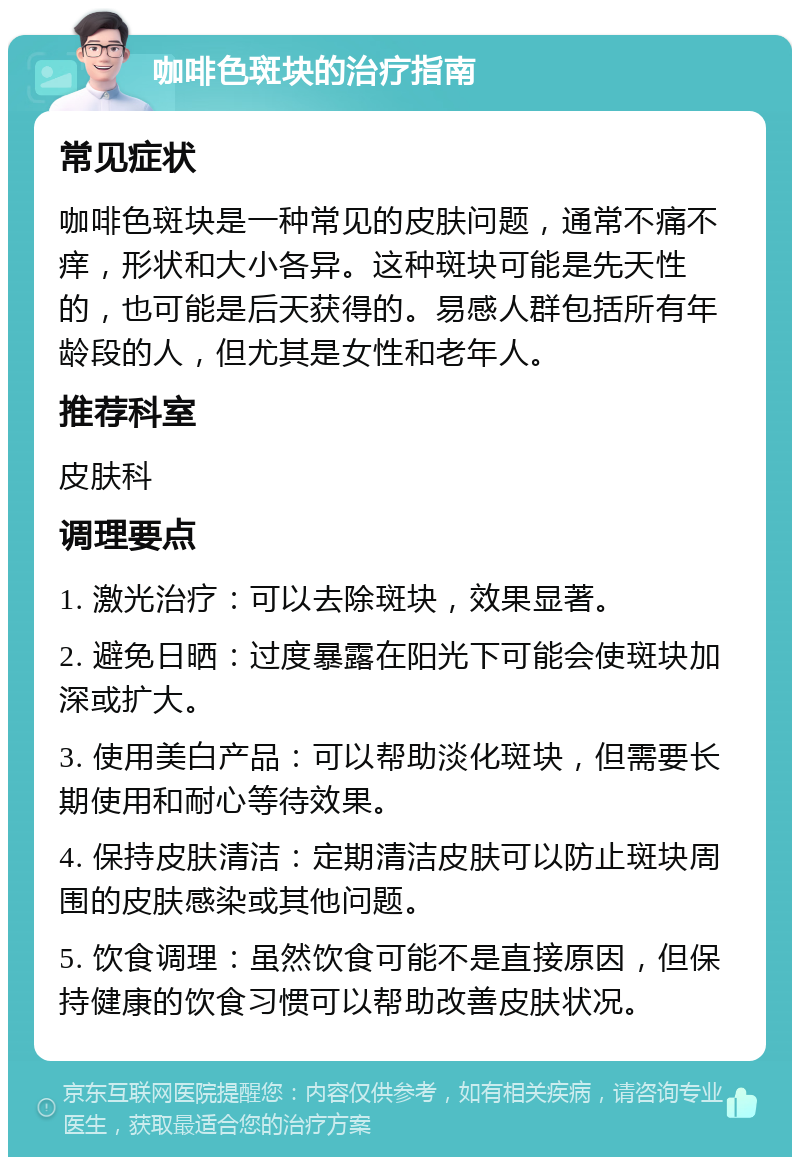 咖啡色斑块的治疗指南 常见症状 咖啡色斑块是一种常见的皮肤问题，通常不痛不痒，形状和大小各异。这种斑块可能是先天性的，也可能是后天获得的。易感人群包括所有年龄段的人，但尤其是女性和老年人。 推荐科室 皮肤科 调理要点 1. 激光治疗：可以去除斑块，效果显著。 2. 避免日晒：过度暴露在阳光下可能会使斑块加深或扩大。 3. 使用美白产品：可以帮助淡化斑块，但需要长期使用和耐心等待效果。 4. 保持皮肤清洁：定期清洁皮肤可以防止斑块周围的皮肤感染或其他问题。 5. 饮食调理：虽然饮食可能不是直接原因，但保持健康的饮食习惯可以帮助改善皮肤状况。