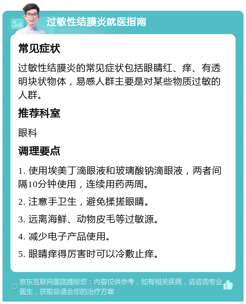 过敏性结膜炎就医指南 常见症状 过敏性结膜炎的常见症状包括眼睛红、痒、有透明块状物体，易感人群主要是对某些物质过敏的人群。 推荐科室 眼科 调理要点 1. 使用埃美丁滴眼液和玻璃酸钠滴眼液，两者间隔10分钟使用，连续用药两周。 2. 注意手卫生，避免揉搓眼睛。 3. 远离海鲜、动物皮毛等过敏源。 4. 减少电子产品使用。 5. 眼睛痒得厉害时可以冷敷止痒。