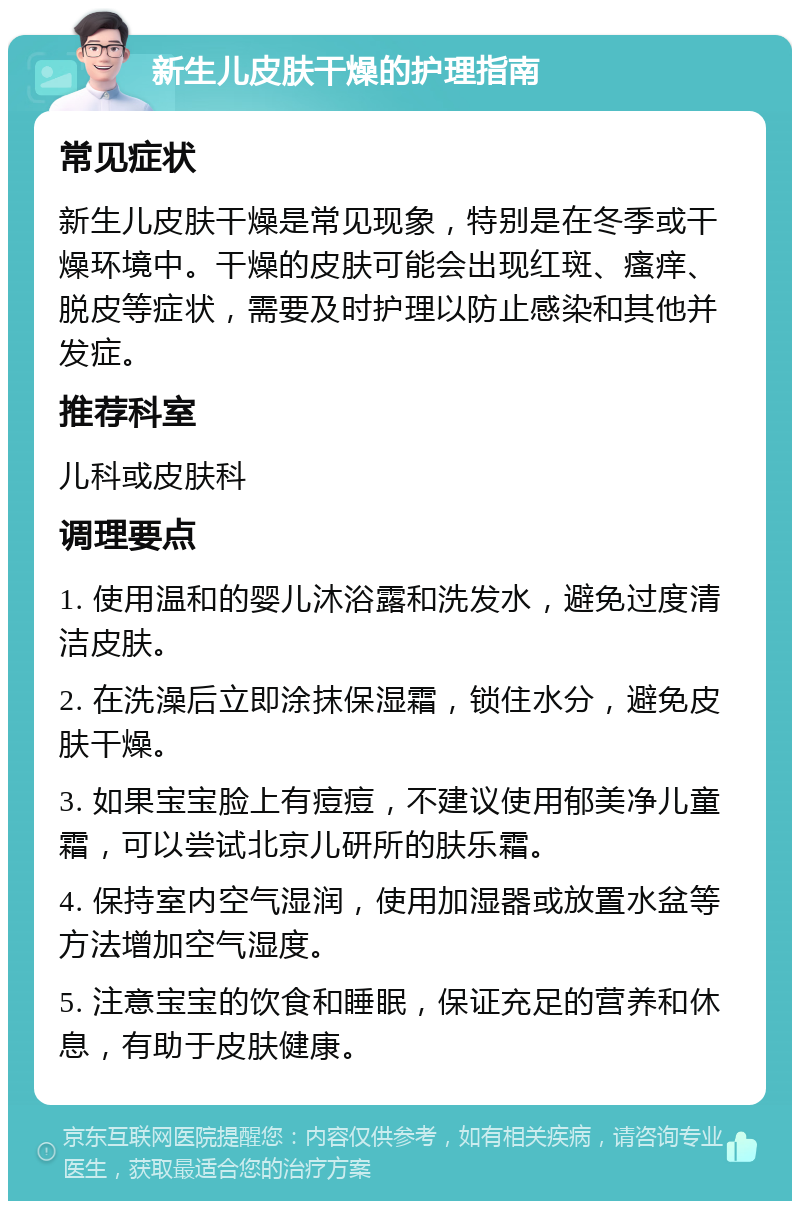 新生儿皮肤干燥的护理指南 常见症状 新生儿皮肤干燥是常见现象，特别是在冬季或干燥环境中。干燥的皮肤可能会出现红斑、瘙痒、脱皮等症状，需要及时护理以防止感染和其他并发症。 推荐科室 儿科或皮肤科 调理要点 1. 使用温和的婴儿沐浴露和洗发水，避免过度清洁皮肤。 2. 在洗澡后立即涂抹保湿霜，锁住水分，避免皮肤干燥。 3. 如果宝宝脸上有痘痘，不建议使用郁美净儿童霜，可以尝试北京儿研所的肤乐霜。 4. 保持室内空气湿润，使用加湿器或放置水盆等方法增加空气湿度。 5. 注意宝宝的饮食和睡眠，保证充足的营养和休息，有助于皮肤健康。