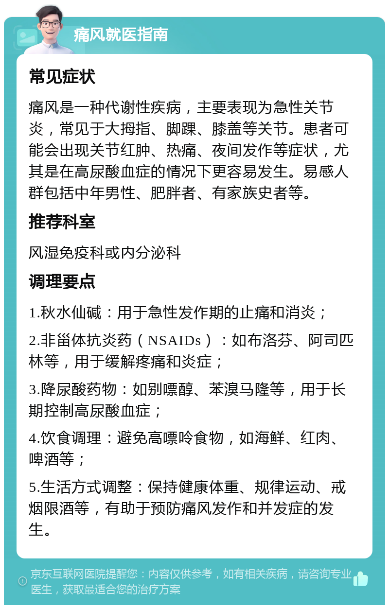 痛风就医指南 常见症状 痛风是一种代谢性疾病，主要表现为急性关节炎，常见于大拇指、脚踝、膝盖等关节。患者可能会出现关节红肿、热痛、夜间发作等症状，尤其是在高尿酸血症的情况下更容易发生。易感人群包括中年男性、肥胖者、有家族史者等。 推荐科室 风湿免疫科或内分泌科 调理要点 1.秋水仙碱：用于急性发作期的止痛和消炎； 2.非甾体抗炎药（NSAIDs）：如布洛芬、阿司匹林等，用于缓解疼痛和炎症； 3.降尿酸药物：如别嘌醇、苯溴马隆等，用于长期控制高尿酸血症； 4.饮食调理：避免高嘌呤食物，如海鲜、红肉、啤酒等； 5.生活方式调整：保持健康体重、规律运动、戒烟限酒等，有助于预防痛风发作和并发症的发生。