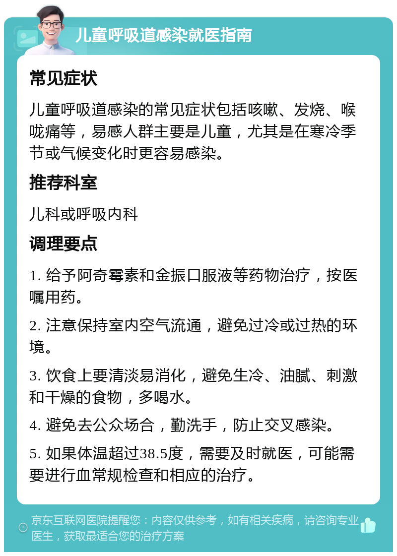 儿童呼吸道感染就医指南 常见症状 儿童呼吸道感染的常见症状包括咳嗽、发烧、喉咙痛等，易感人群主要是儿童，尤其是在寒冷季节或气候变化时更容易感染。 推荐科室 儿科或呼吸内科 调理要点 1. 给予阿奇霉素和金振口服液等药物治疗，按医嘱用药。 2. 注意保持室内空气流通，避免过冷或过热的环境。 3. 饮食上要清淡易消化，避免生冷、油腻、刺激和干燥的食物，多喝水。 4. 避免去公众场合，勤洗手，防止交叉感染。 5. 如果体温超过38.5度，需要及时就医，可能需要进行血常规检查和相应的治疗。