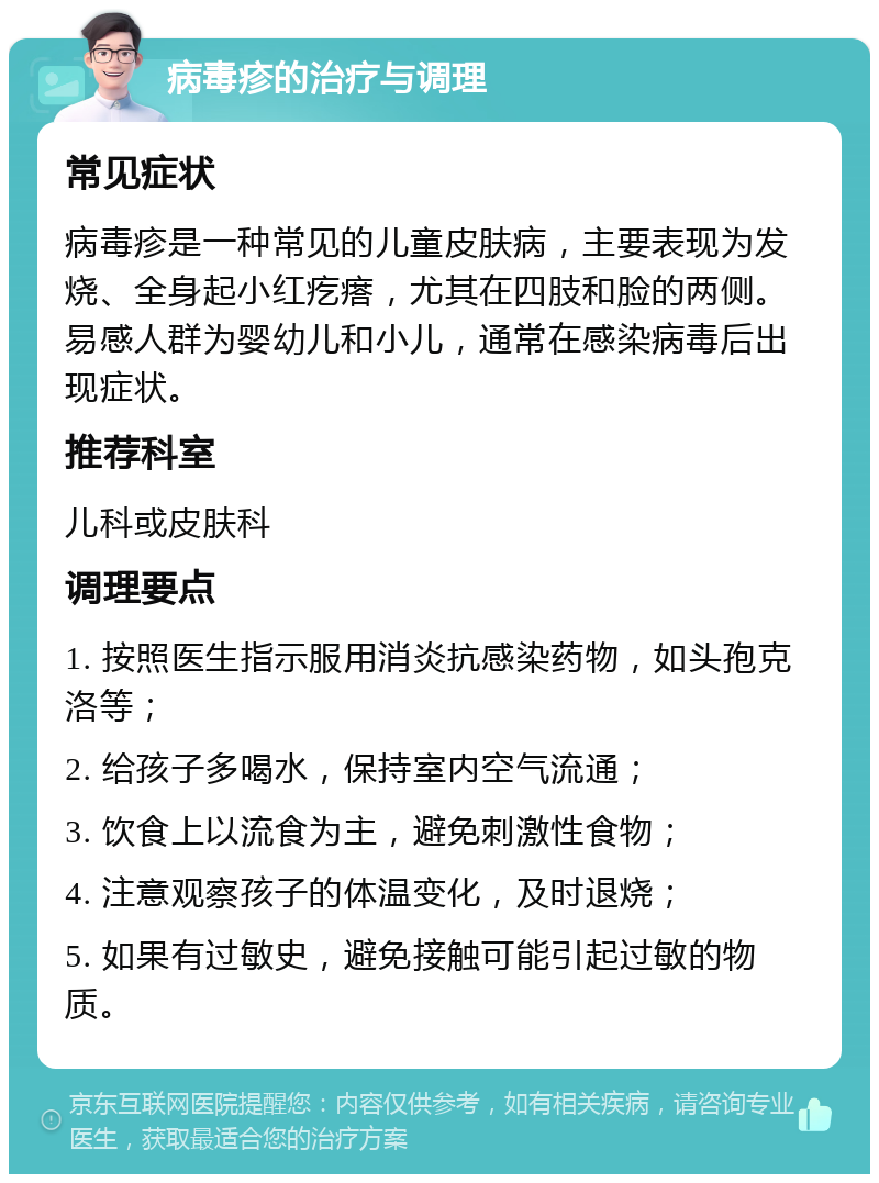 病毒疹的治疗与调理 常见症状 病毒疹是一种常见的儿童皮肤病，主要表现为发烧、全身起小红疙瘩，尤其在四肢和脸的两侧。易感人群为婴幼儿和小儿，通常在感染病毒后出现症状。 推荐科室 儿科或皮肤科 调理要点 1. 按照医生指示服用消炎抗感染药物，如头孢克洛等； 2. 给孩子多喝水，保持室内空气流通； 3. 饮食上以流食为主，避免刺激性食物； 4. 注意观察孩子的体温变化，及时退烧； 5. 如果有过敏史，避免接触可能引起过敏的物质。