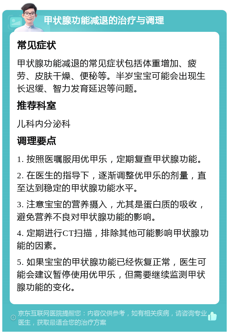 甲状腺功能减退的治疗与调理 常见症状 甲状腺功能减退的常见症状包括体重增加、疲劳、皮肤干燥、便秘等。半岁宝宝可能会出现生长迟缓、智力发育延迟等问题。 推荐科室 儿科内分泌科 调理要点 1. 按照医嘱服用优甲乐，定期复查甲状腺功能。 2. 在医生的指导下，逐渐调整优甲乐的剂量，直至达到稳定的甲状腺功能水平。 3. 注意宝宝的营养摄入，尤其是蛋白质的吸收，避免营养不良对甲状腺功能的影响。 4. 定期进行CT扫描，排除其他可能影响甲状腺功能的因素。 5. 如果宝宝的甲状腺功能已经恢复正常，医生可能会建议暂停使用优甲乐，但需要继续监测甲状腺功能的变化。