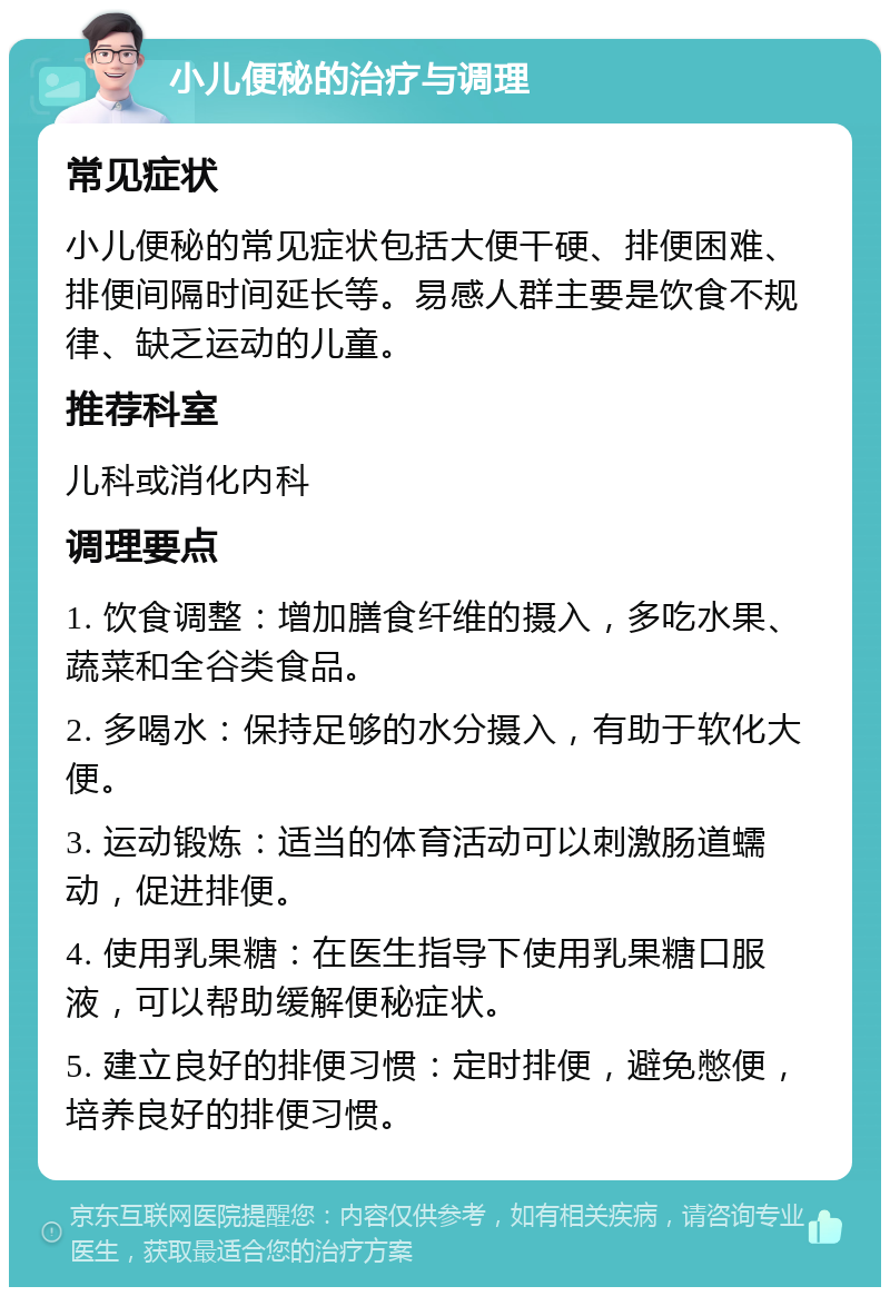 小儿便秘的治疗与调理 常见症状 小儿便秘的常见症状包括大便干硬、排便困难、排便间隔时间延长等。易感人群主要是饮食不规律、缺乏运动的儿童。 推荐科室 儿科或消化内科 调理要点 1. 饮食调整：增加膳食纤维的摄入，多吃水果、蔬菜和全谷类食品。 2. 多喝水：保持足够的水分摄入，有助于软化大便。 3. 运动锻炼：适当的体育活动可以刺激肠道蠕动，促进排便。 4. 使用乳果糖：在医生指导下使用乳果糖口服液，可以帮助缓解便秘症状。 5. 建立良好的排便习惯：定时排便，避免憋便，培养良好的排便习惯。