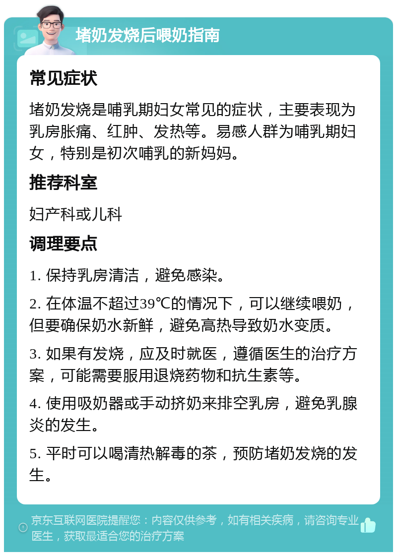 堵奶发烧后喂奶指南 常见症状 堵奶发烧是哺乳期妇女常见的症状，主要表现为乳房胀痛、红肿、发热等。易感人群为哺乳期妇女，特别是初次哺乳的新妈妈。 推荐科室 妇产科或儿科 调理要点 1. 保持乳房清洁，避免感染。 2. 在体温不超过39℃的情况下，可以继续喂奶，但要确保奶水新鲜，避免高热导致奶水变质。 3. 如果有发烧，应及时就医，遵循医生的治疗方案，可能需要服用退烧药物和抗生素等。 4. 使用吸奶器或手动挤奶来排空乳房，避免乳腺炎的发生。 5. 平时可以喝清热解毒的茶，预防堵奶发烧的发生。