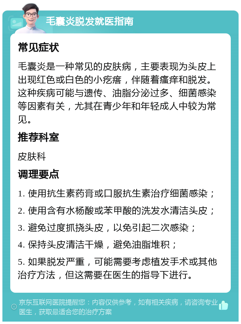 毛囊炎脱发就医指南 常见症状 毛囊炎是一种常见的皮肤病，主要表现为头皮上出现红色或白色的小疙瘩，伴随着瘙痒和脱发。这种疾病可能与遗传、油脂分泌过多、细菌感染等因素有关，尤其在青少年和年轻成人中较为常见。 推荐科室 皮肤科 调理要点 1. 使用抗生素药膏或口服抗生素治疗细菌感染； 2. 使用含有水杨酸或苯甲酸的洗发水清洁头皮； 3. 避免过度抓挠头皮，以免引起二次感染； 4. 保持头皮清洁干燥，避免油脂堆积； 5. 如果脱发严重，可能需要考虑植发手术或其他治疗方法，但这需要在医生的指导下进行。