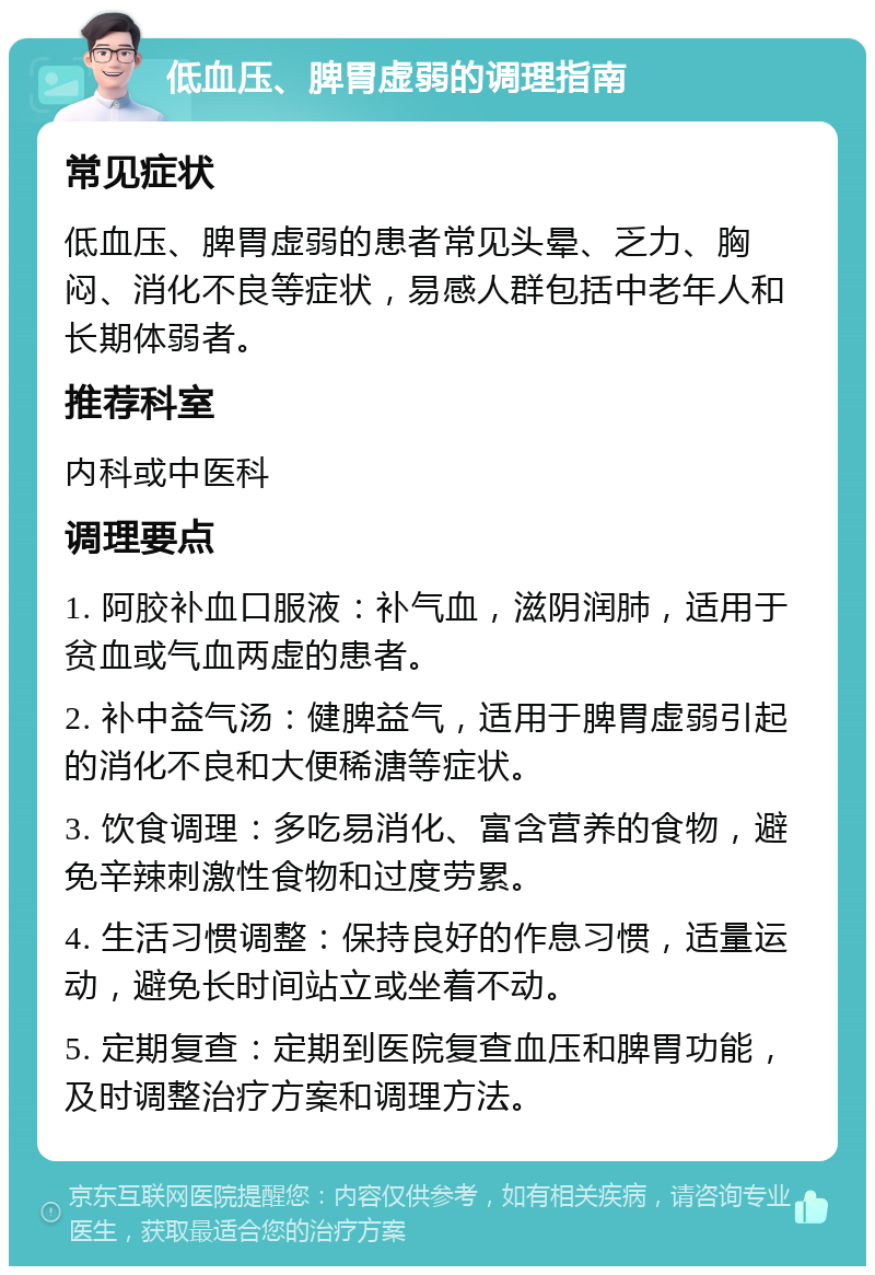 低血压、脾胃虚弱的调理指南 常见症状 低血压、脾胃虚弱的患者常见头晕、乏力、胸闷、消化不良等症状，易感人群包括中老年人和长期体弱者。 推荐科室 内科或中医科 调理要点 1. 阿胶补血口服液：补气血，滋阴润肺，适用于贫血或气血两虚的患者。 2. 补中益气汤：健脾益气，适用于脾胃虚弱引起的消化不良和大便稀溏等症状。 3. 饮食调理：多吃易消化、富含营养的食物，避免辛辣刺激性食物和过度劳累。 4. 生活习惯调整：保持良好的作息习惯，适量运动，避免长时间站立或坐着不动。 5. 定期复查：定期到医院复查血压和脾胃功能，及时调整治疗方案和调理方法。