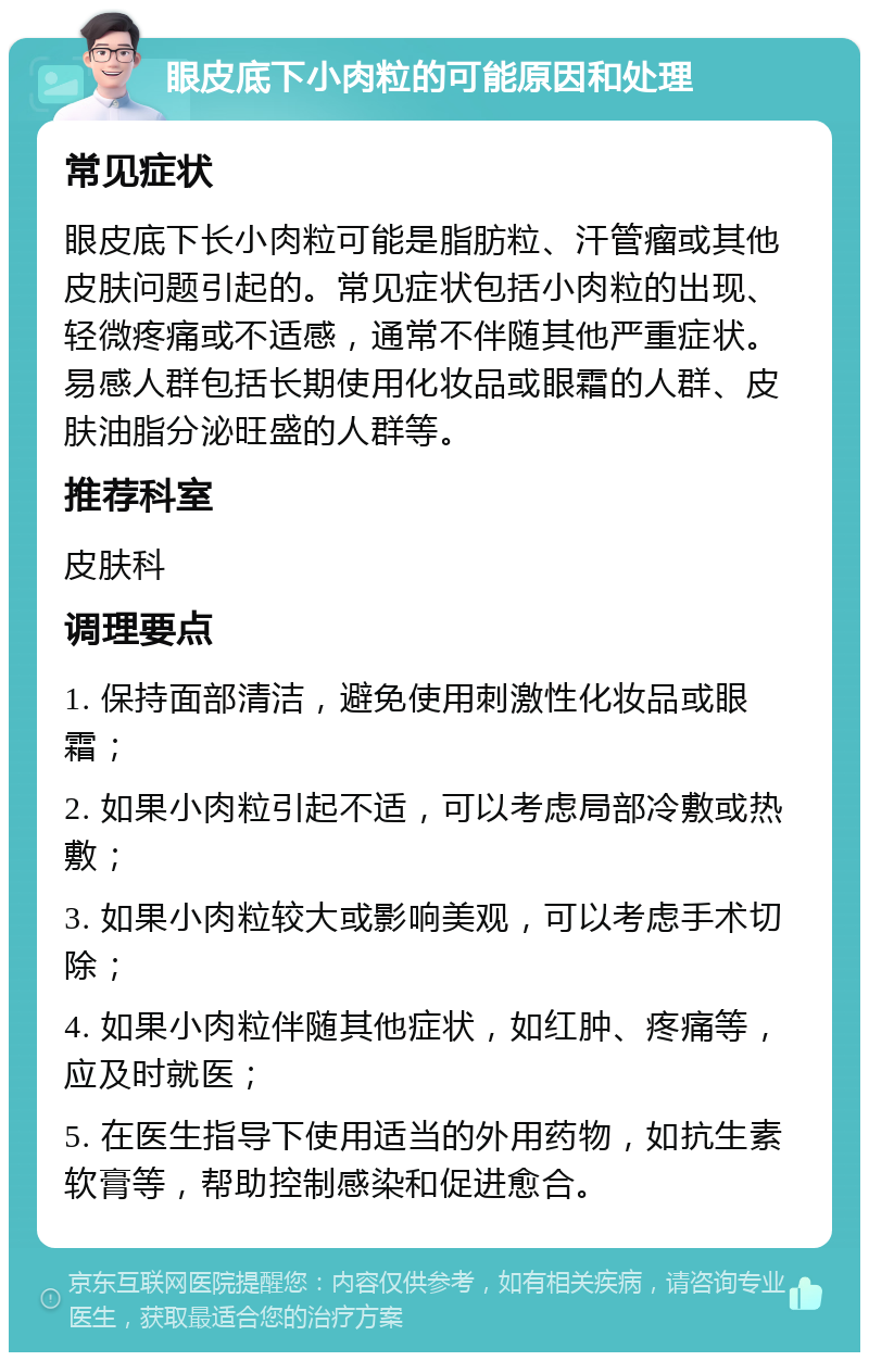 眼皮底下小肉粒的可能原因和处理 常见症状 眼皮底下长小肉粒可能是脂肪粒、汗管瘤或其他皮肤问题引起的。常见症状包括小肉粒的出现、轻微疼痛或不适感，通常不伴随其他严重症状。易感人群包括长期使用化妆品或眼霜的人群、皮肤油脂分泌旺盛的人群等。 推荐科室 皮肤科 调理要点 1. 保持面部清洁，避免使用刺激性化妆品或眼霜； 2. 如果小肉粒引起不适，可以考虑局部冷敷或热敷； 3. 如果小肉粒较大或影响美观，可以考虑手术切除； 4. 如果小肉粒伴随其他症状，如红肿、疼痛等，应及时就医； 5. 在医生指导下使用适当的外用药物，如抗生素软膏等，帮助控制感染和促进愈合。